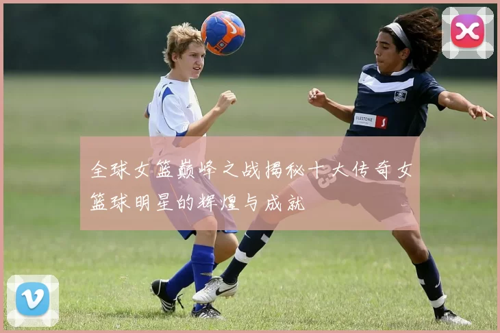 全球女篮巅峰之战揭秘十大传奇女篮球明星的辉煌与成就