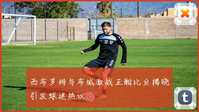 西布罗姆与布城激战正酣比分揭晓引发球迷热议