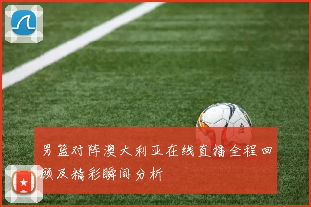 男篮对阵澳大利亚在线直播全程回顾及精彩瞬间分析