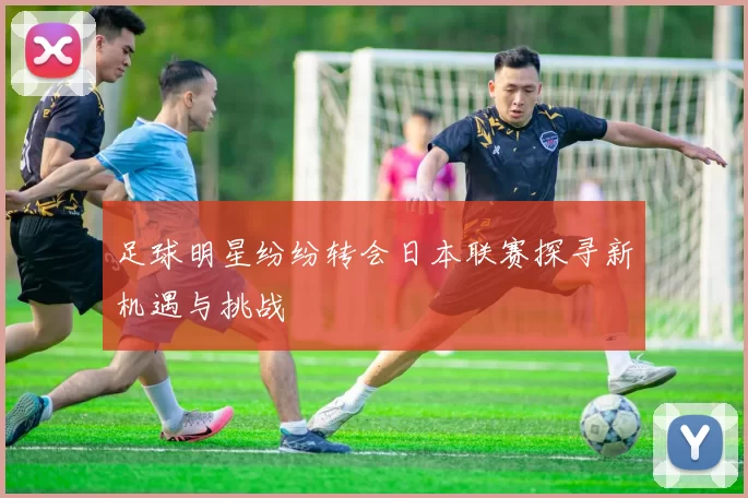 足球明星纷纷转会日本联赛探寻新机遇与挑战