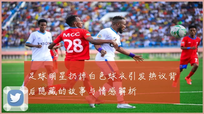 足球明星扔掉白色球衣引发热议背后隐藏的故事与情感解析
