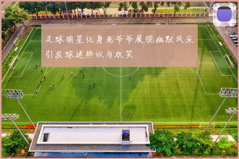 足球明星化身老爷爷展现幽默风采引发球迷热议与欢笑